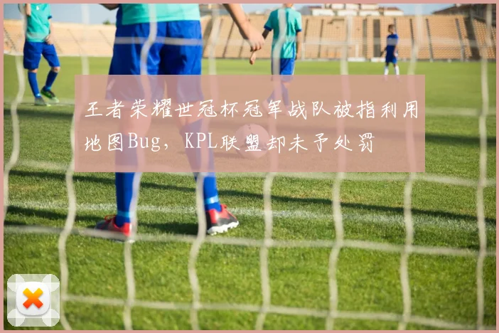 王者荣耀世冠杯冠军战队被指利用地图Bug，KPL联盟却未予处罚