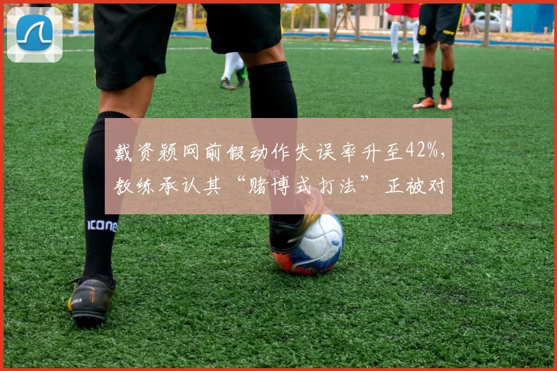 戴资颖网前假动作失误率升至42%，教练承认其“赌博式打法”正被对手录像分析破解