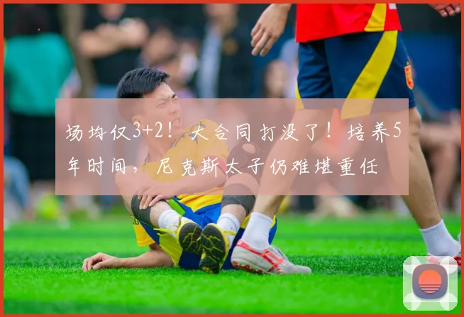 场均仅3+2！大合同打没了！培养5年时间，尼克斯太子仍难堪重任