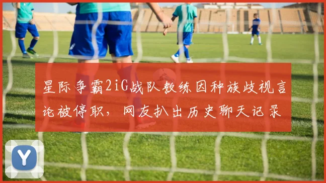 星际争霸2iG战队教练因种族歧视言论被停职，网友扒出历史聊天记录引众怒