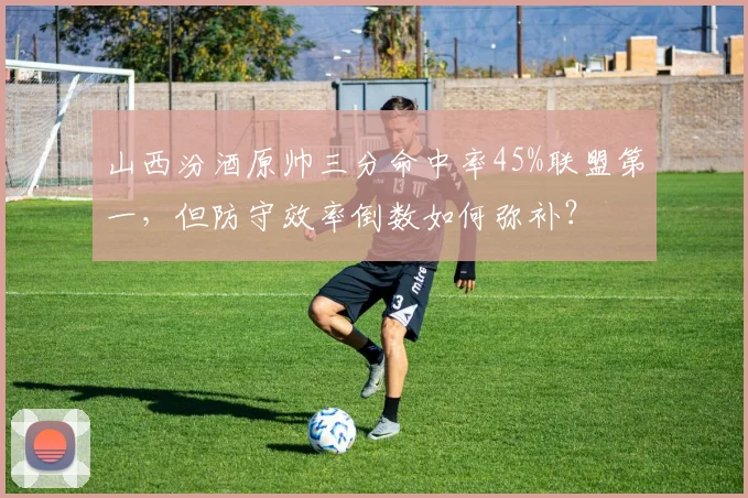 山西汾酒原帅三分命中率45%联盟第一，但防守效率倒数如何弥补？